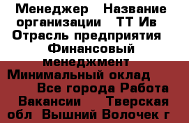 Менеджер › Название организации ­ ТТ-Ив › Отрасль предприятия ­ Финансовый менеджмент › Минимальный оклад ­ 35 000 - Все города Работа » Вакансии   . Тверская обл.,Вышний Волочек г.